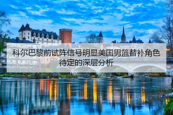 科尔巴黎前试阵信号明显美国男篮替补角色待定的深层分析