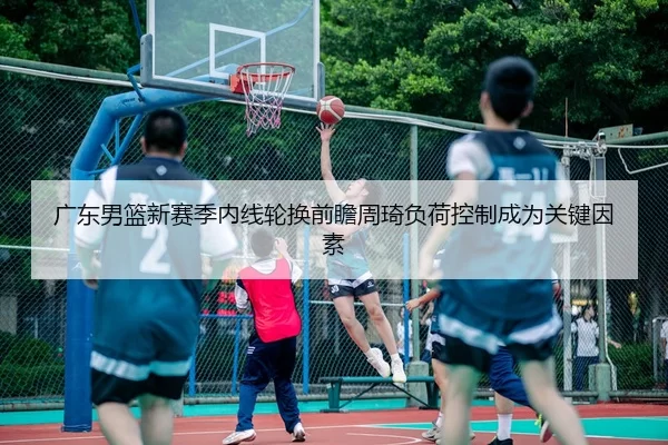 广东男篮新赛季内线轮换前瞻周琦负荷控制成为关键因素