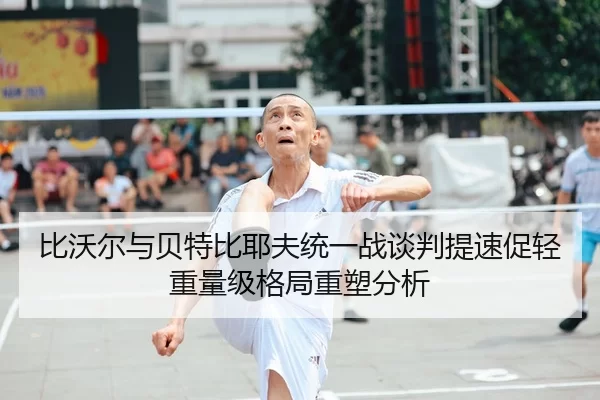 比沃尔与贝特比耶夫统一战谈判提速促轻重量级格局重塑分析